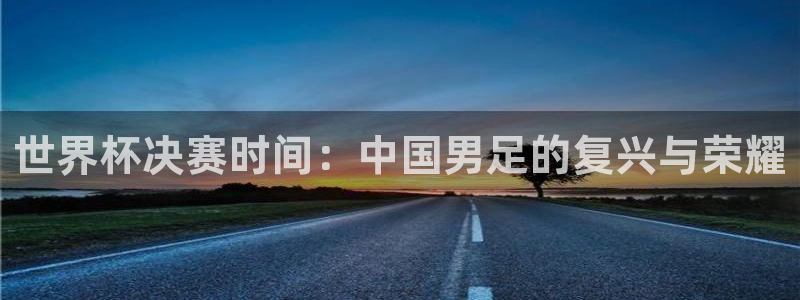 2026足球世界杯赛程:世界杯决赛时间:中国男足的复兴与荣耀